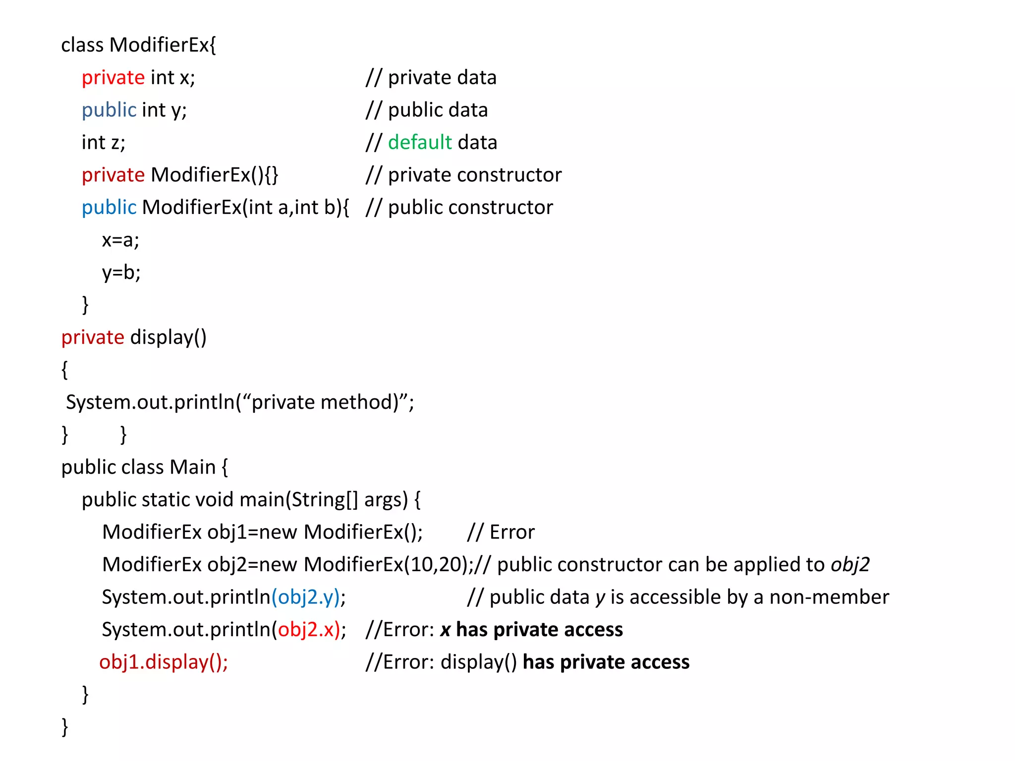 class ModifierEx{
private int x; // private data
public int y; // public data
int z; // default data
private ModifierEx(){} // private constructor
public ModifierEx(int a,int b){ // public constructor
x=a;
y=b;
}
private display()
{
System.out.println(“private method)”;
} }
public class Main {
public static void main(String[] args) {
ModifierEx obj1=new ModifierEx(); // Error
ModifierEx obj2=new ModifierEx(10,20);// public constructor can be applied to obj2
System.out.println(obj2.y); // public data y is accessible by a non-member
System.out.println(obj2.x); //Error: x has private access
obj1.display(); //Error: display() has private access
}
}
 