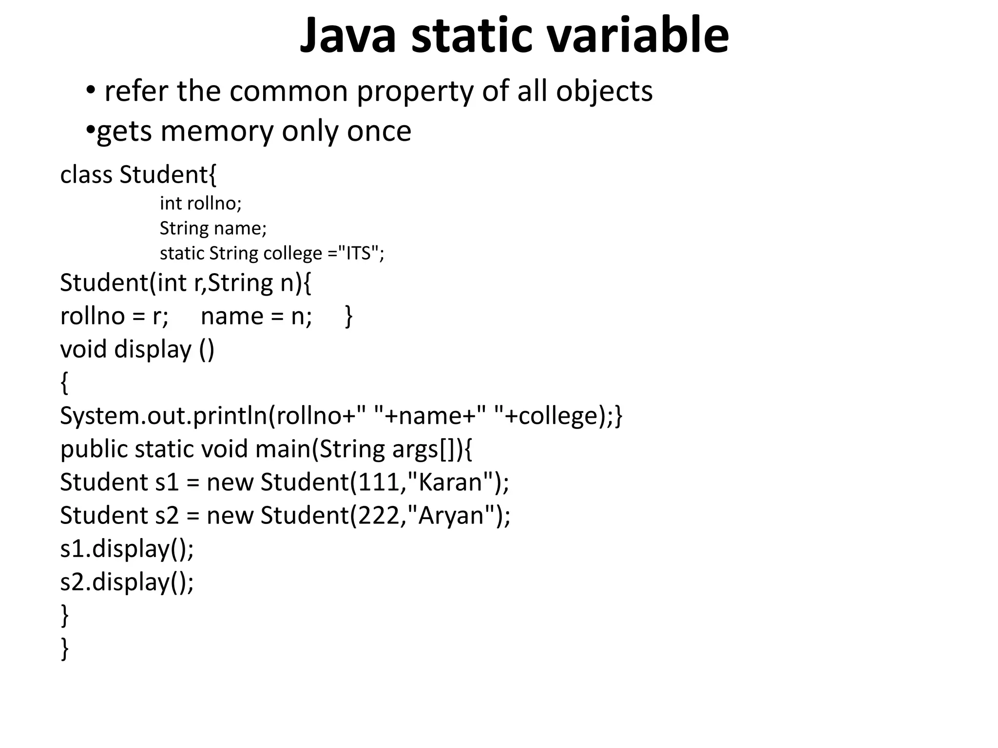 Java static variable
class Student{
int rollno;
String name;
static String college ="ITS";
Student(int r,String n){
rollno = r; name = n; }
void display ()
{
System.out.println(rollno+" "+name+" "+college);}
public static void main(String args[]){
Student s1 = new Student(111,"Karan");
Student s2 = new Student(222,"Aryan");
s1.display();
s2.display();
}
}
• refer the common property of all objects
•gets memory only once
 