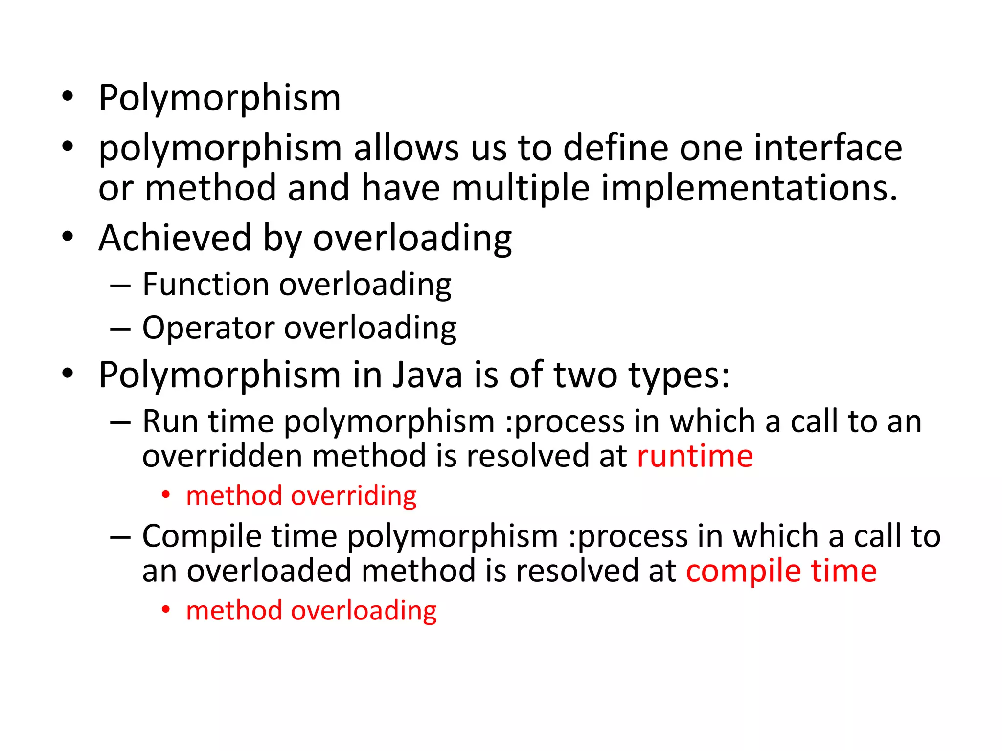 • Polymorphism
• polymorphism allows us to define one interface
or method and have multiple implementations.
• Achieved by overloading
– Function overloading
– Operator overloading
• Polymorphism in Java is of two types:
– Run time polymorphism :process in which a call to an
overridden method is resolved at runtime
• method overriding
– Compile time polymorphism :process in which a call to
an overloaded method is resolved at compile time
• method overloading
 