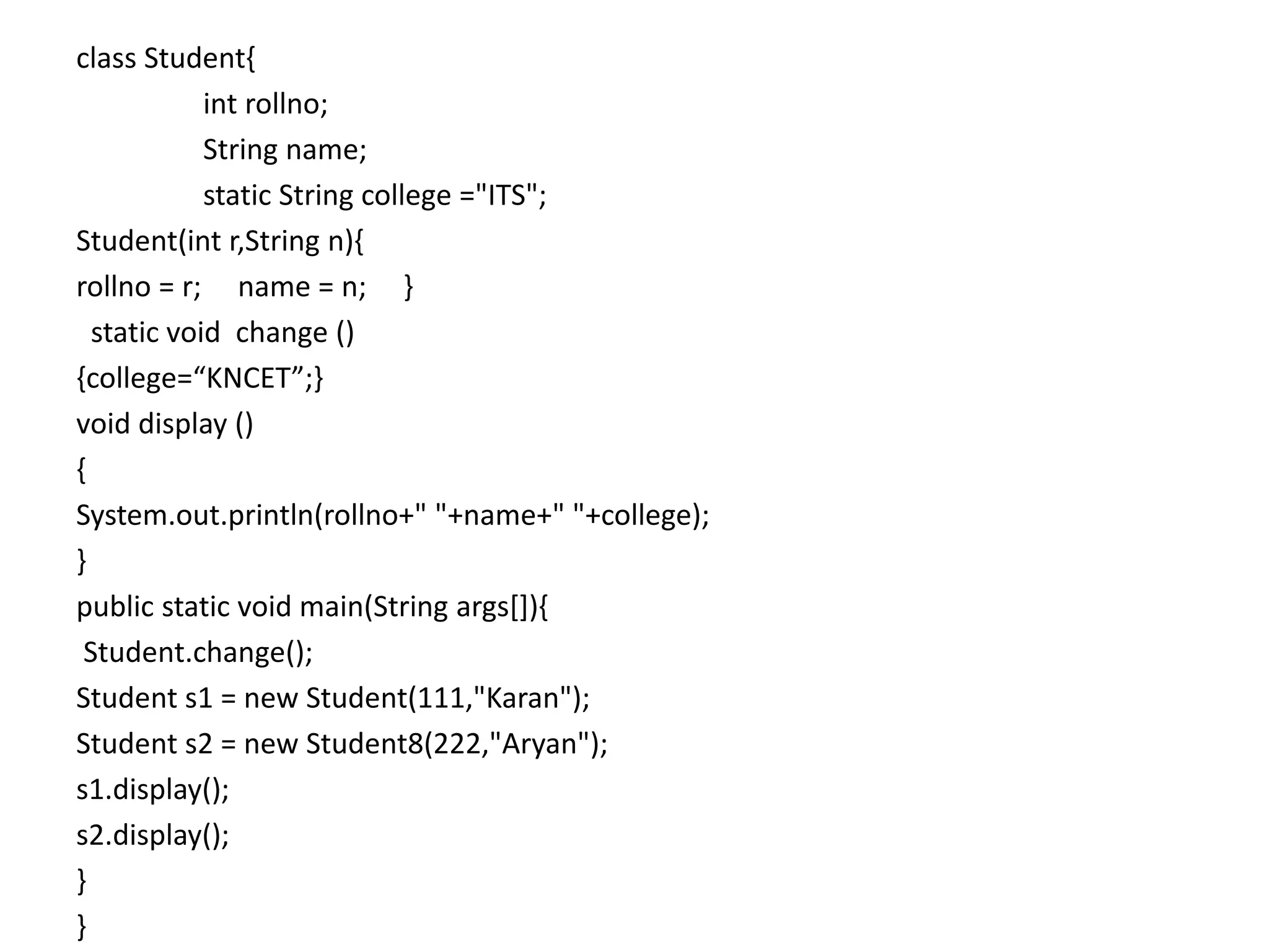 class Student{
int rollno;
String name;
static String college ="ITS";
Student(int r,String n){
rollno = r; name = n; }
static void change ()
{college=“KNCET”;}
void display ()
{
System.out.println(rollno+" "+name+" "+college);
}
public static void main(String args[]){
Student.change();
Student s1 = new Student(111,"Karan");
Student s2 = new Student8(222,"Aryan");
s1.display();
s2.display();
}
}
 