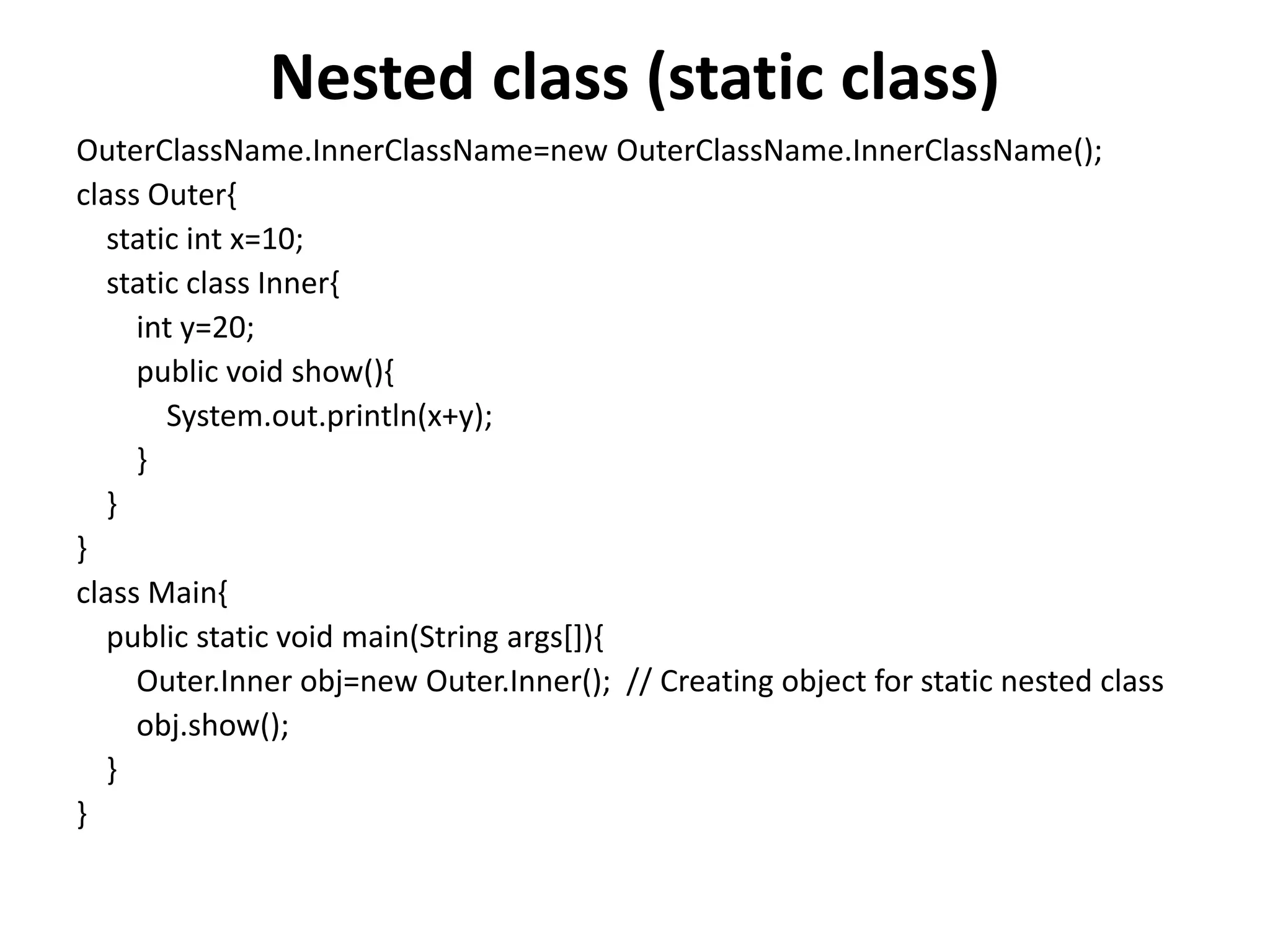 Nested class (static class)
OuterClassName.InnerClassName=new OuterClassName.InnerClassName();
class Outer{
static int x=10;
static class Inner{
int y=20;
public void show(){
System.out.println(x+y);
}
}
}
class Main{
public static void main(String args[]){
Outer.Inner obj=new Outer.Inner(); // Creating object for static nested class
obj.show();
}
}
 