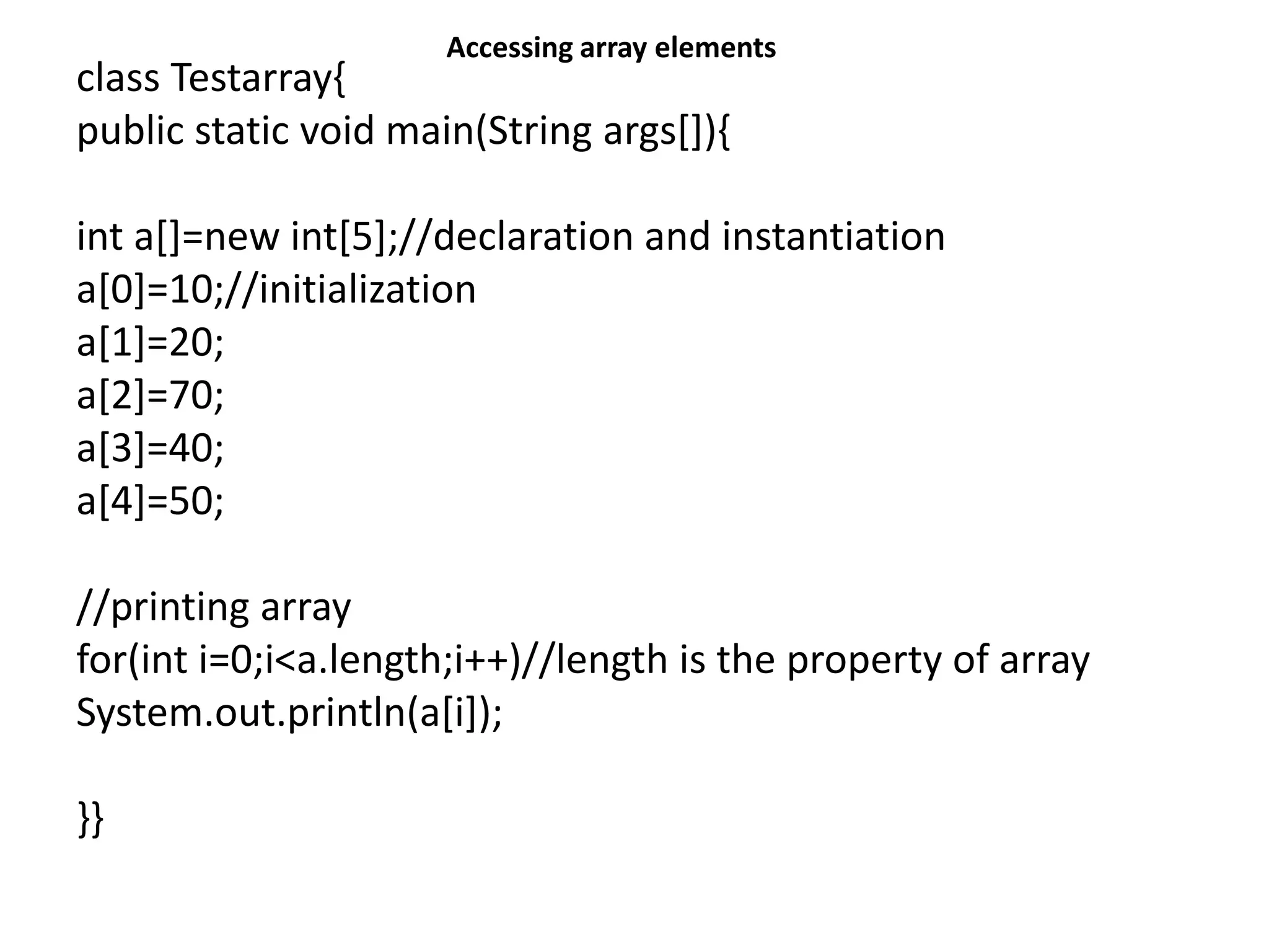 class Testarray{
public static void main(String args[]){
int a[]=new int[5];//declaration and instantiation
a[0]=10;//initialization
a[1]=20;
a[2]=70;
a[3]=40;
a[4]=50;
//printing array
for(int i=0;i<a.length;i++)//length is the property of array
System.out.println(a[i]);
}}
Accessing array elements
 