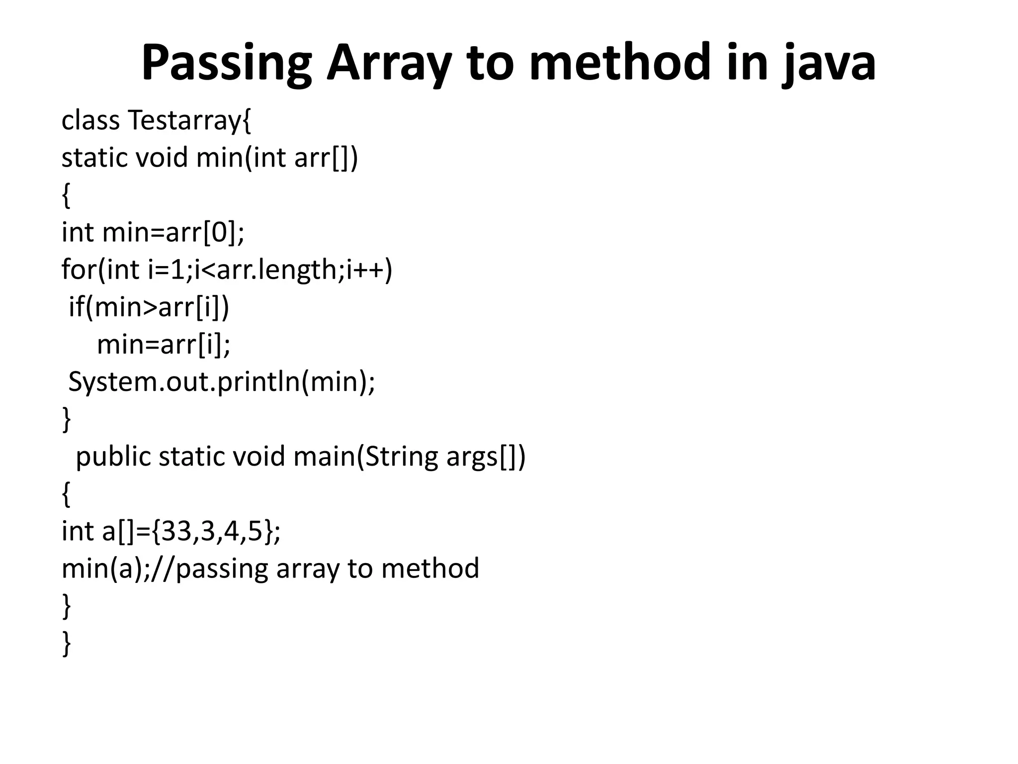 Passing Array to method in java
class Testarray{
static void min(int arr[])
{
int min=arr[0];
for(int i=1;i<arr.length;i++)
if(min>arr[i])
min=arr[i];
System.out.println(min);
}
public static void main(String args[])
{
int a[]={33,3,4,5};
min(a);//passing array to method
}
}
 