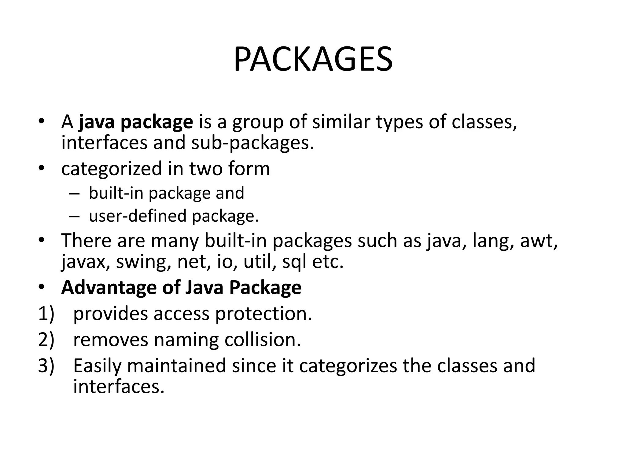 PACKAGES
• A java package is a group of similar types of classes,
interfaces and sub-packages.
• categorized in two form
– built-in package and
– user-defined package.
• There are many built-in packages such as java, lang, awt,
javax, swing, net, io, util, sql etc.
• Advantage of Java Package
1) provides access protection.
2) removes naming collision.
3) Easily maintained since it categorizes the classes and
interfaces.
 