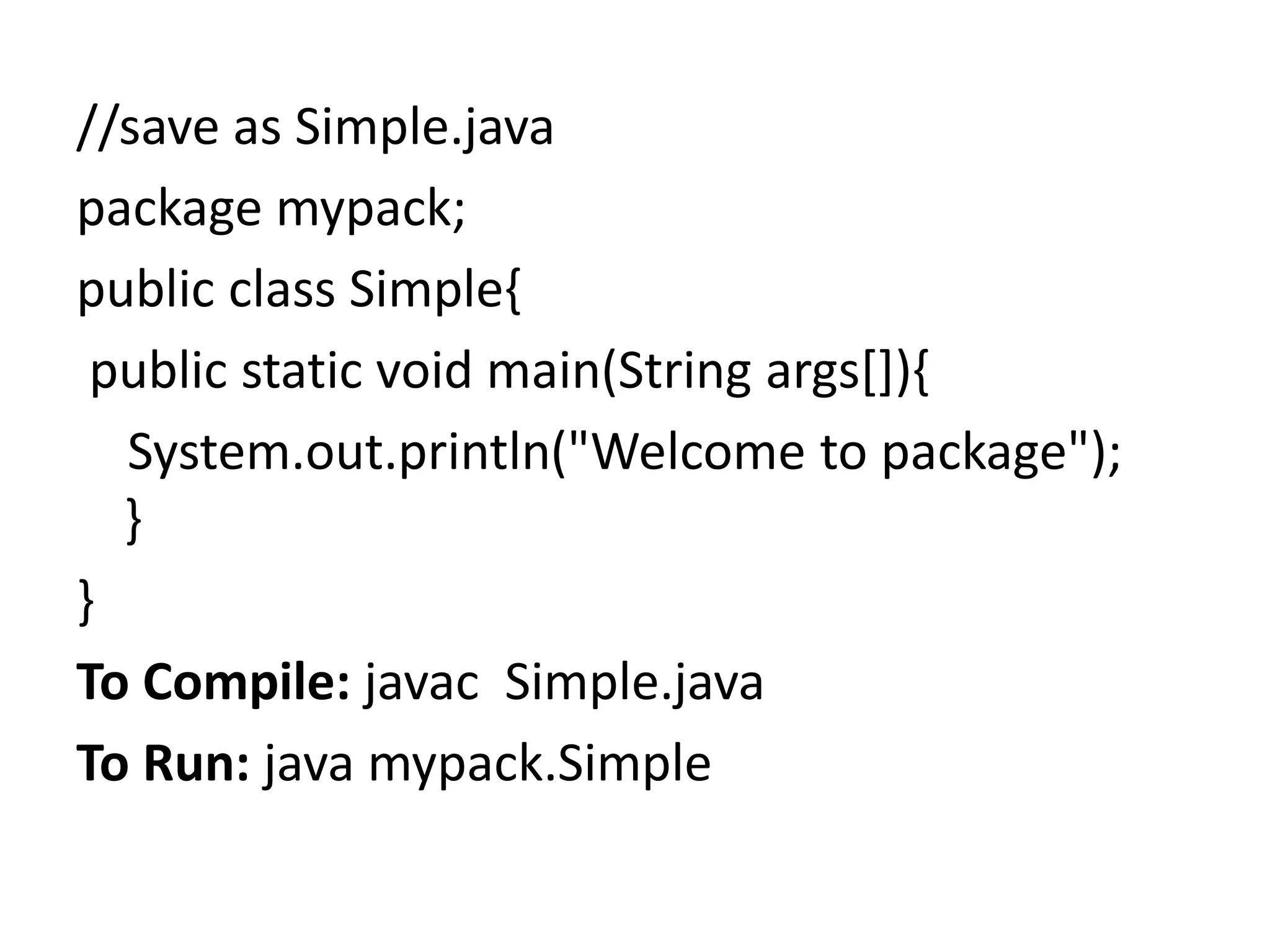 //save as Simple.java
package mypack;
public class Simple{
public static void main(String args[]){
System.out.println("Welcome to package");
}
}
To Compile: javac Simple.java
To Run: java mypack.Simple
 
