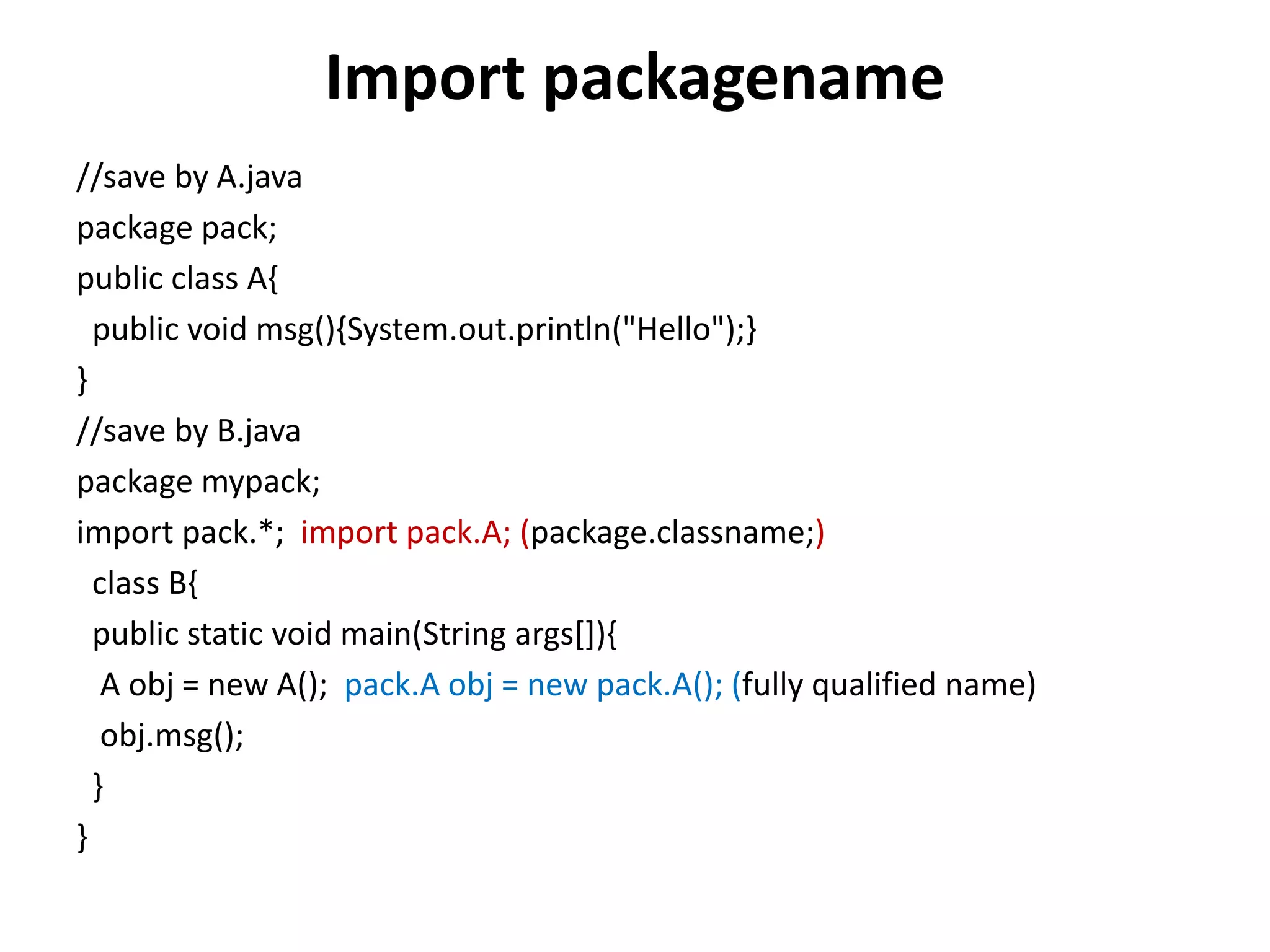 Import packagename
//save by A.java
package pack;
public class A{
public void msg(){System.out.println("Hello");}
}
//save by B.java
package mypack;
import pack.*; import pack.A; (package.classname;)
class B{
public static void main(String args[]){
A obj = new A(); pack.A obj = new pack.A(); (fully qualified name)
obj.msg();
}
}
 