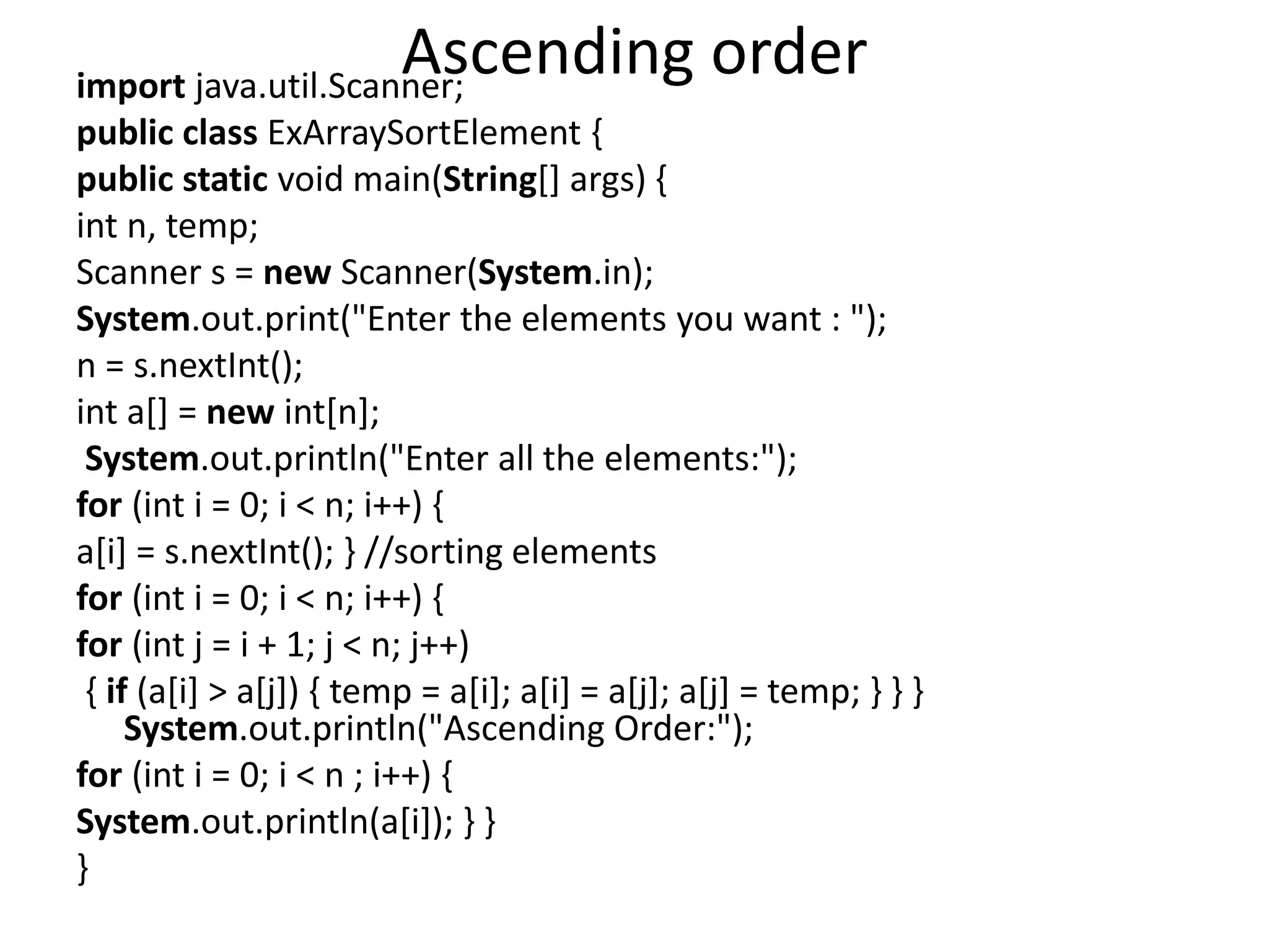 Ascending orderimport java.util.Scanner;
public class ExArraySortElement {
public static void main(String[] args) {
int n, temp;
Scanner s = new Scanner(System.in);
System.out.print("Enter the elements you want : ");
n = s.nextInt();
int a[] = new int[n];
System.out.println("Enter all the elements:");
for (int i = 0; i < n; i++) {
a[i] = s.nextInt(); } //sorting elements
for (int i = 0; i < n; i++) {
for (int j = i + 1; j < n; j++)
{ if (a[i] > a[j]) { temp = a[i]; a[i] = a[j]; a[j] = temp; } } }
System.out.println("Ascending Order:");
for (int i = 0; i < n ; i++) {
System.out.println(a[i]); } }
}
 