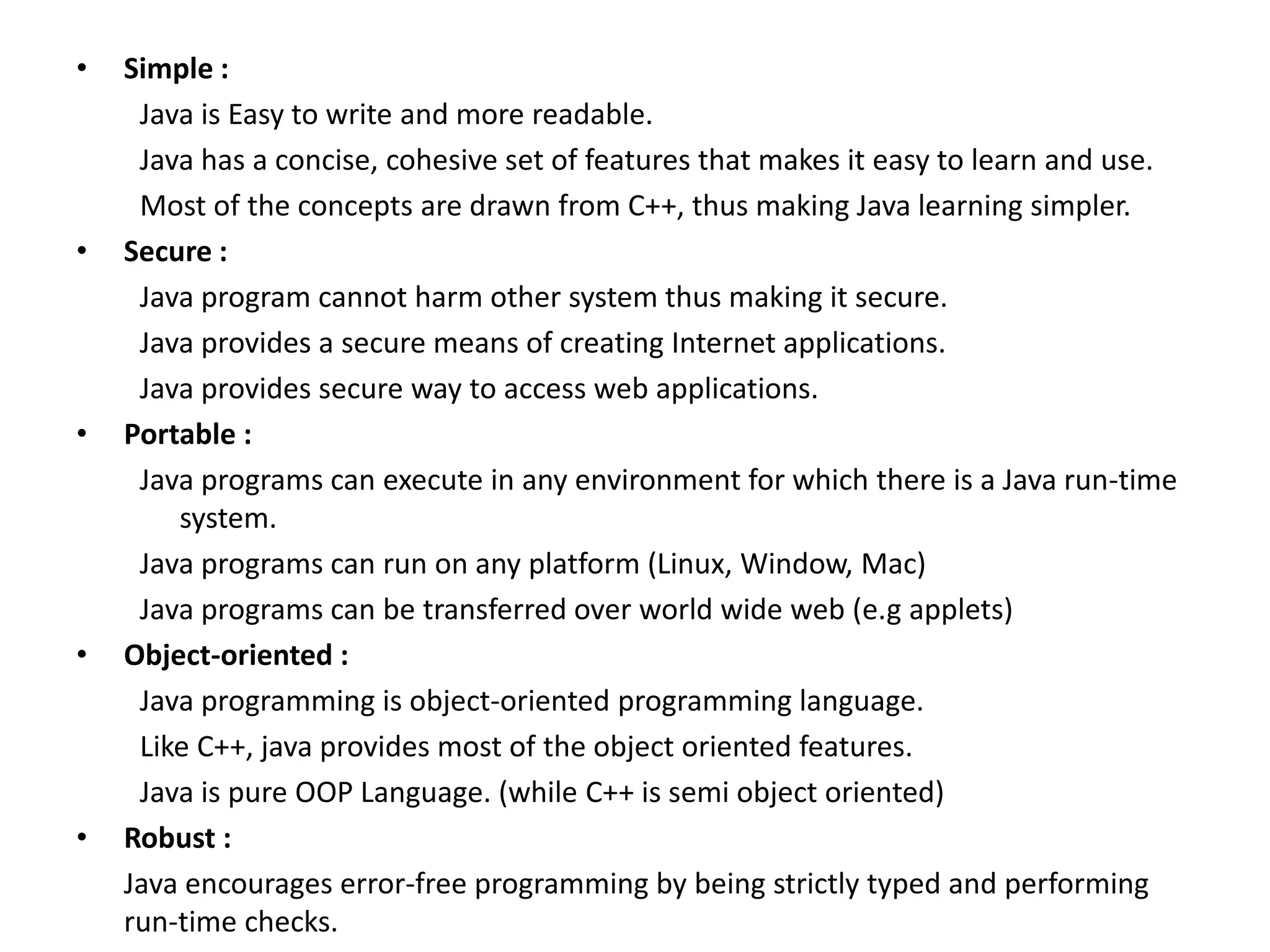 • Simple :
Java is Easy to write and more readable.
Java has a concise, cohesive set of features that makes it easy to learn and use.
Most of the concepts are drawn from C++, thus making Java learning simpler.
• Secure :
Java program cannot harm other system thus making it secure.
Java provides a secure means of creating Internet applications.
Java provides secure way to access web applications.
• Portable :
Java programs can execute in any environment for which there is a Java run-time
system.
Java programs can run on any platform (Linux, Window, Mac)
Java programs can be transferred over world wide web (e.g applets)
• Object-oriented :
Java programming is object-oriented programming language.
Like C++, java provides most of the object oriented features.
Java is pure OOP Language. (while C++ is semi object oriented)
• Robust :
Java encourages error-free programming by being strictly typed and performing
run-time checks.
 