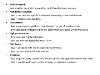 • Multithreaded :
Java provides integrated support for multithreaded programming.
• Architecture-neutral :
Java is not tied to a specific machine or operating system architecture.
Java is machine independent.
• Interpreted :
Java supports cross-platform code through the use of Java bytecode.
Bytecode can be interpreted on any platform by JVM (Java Virtual Machine).
• High performance :
Bytecodes are highly optimized.
JVM can execute bytecodes much faster .
• Distributed :
Java is designed with the distributed environment.
Java can be transmitted over internet.
• Dynamic :
Java programs carry substantial amounts of run-time type information with them
that is used to verify and resolve accesses to objects at run time.
 