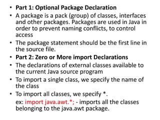 • Part 1: Optional Package Declaration
• A package is a pack (group) of classes, interfaces
and other packages. Packages are used in Java in
order to prevent naming conflicts, to control
access
• The package statement should be the first line in
the source file.
• Part 2: Zero or More import Declarations
• The declarations of external classes available to
the current Java source program
• To import a single class, we specify the name of
the class
• To import all classes, we specify *.
ex: import java.awt.*; - imports all the classes
belonging to the java.awt package.
 