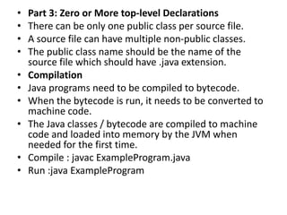 • Part 3: Zero or More top-level Declarations
• There can be only one public class per source file.
• A source file can have multiple non-public classes.
• The public class name should be the name of the
source file which should have .java extension.
• Compilation
• Java programs need to be compiled to bytecode.
• When the bytecode is run, it needs to be converted to
machine code.
• The Java classes / bytecode are compiled to machine
code and loaded into memory by the JVM when
needed for the first time.
• Compile : javac ExampleProgram.java
• Run :java ExampleProgram
 