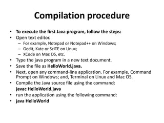Compilation procedure
• To execute the first Java program, follow the steps:
• Open text editor.
– For example, Notepad or Notepad++ on Windows;
– Gedit, Kate or SciTE on Linux;
– XCode on Mac OS, etc.
• Type the java program in a new text document.
• Save the file as HelloWorld.java.
• Next, open any command-line application. For example, Command
Prompt on Windows; and, Terminal on Linux and Mac OS.
• Compile the Java source file using the command:
javac HelloWorld.java
• run the application using the following command:
• java HelloWorld
 