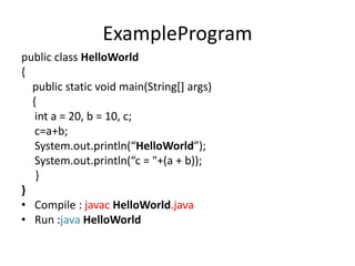 ExampleProgram
public class HelloWorld
{
public static void main(String[] args)
{
int a = 20, b = 10, c;
c=a+b;
System.out.println(“HelloWorld”);
System.out.println(“c = "+(a + b));
}
}
• Compile : javac HelloWorld.java
• Run :java HelloWorld
 