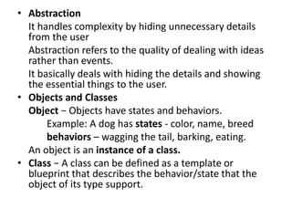 • Abstraction
It handles complexity by hiding unnecessary details
from the user
Abstraction refers to the quality of dealing with ideas
rather than events.
It basically deals with hiding the details and showing
the essential things to the user.
• Objects and Classes
Object − Objects have states and behaviors.
Example: A dog has states - color, name, breed
behaviors – wagging the tail, barking, eating.
An object is an instance of a class.
• Class − A class can be defined as a template or
blueprint that describes the behavior/state that the
object of its type support.
 