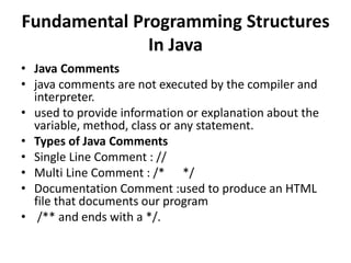 Fundamental Programming Structures
In Java
• Java Comments
• java comments are not executed by the compiler and
interpreter.
• used to provide information or explanation about the
variable, method, class or any statement.
• Types of Java Comments
• Single Line Comment : //
• Multi Line Comment : /* */
• Documentation Comment :used to produce an HTML
file that documents our program
• /** and ends with a */.
 