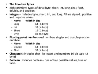 • The Primitive Types
• eight primitive types of data: byte, short, int, long, char, float,
double, and boolean.
• Integers - includes byte, short, int, and long. All are signed , positive
and negative values.
– Name Width in bits
– Long 64 ( 8 byte)
– Int 32 ( 4 byte)
– Short 16 ( 2 byte)
– Byte 8 ( one byte)
• Floating-point numbers real numbers single- and double-precision
numbers
– Name Width in bits
– Double 64 ( 8 byte)
– Float 32 ( 4 byte)
• Characters: includes char like letters and numbers 16-bit type (2
byte)
• Boolean : includes boolean - one of two possible values, true or
false.
 