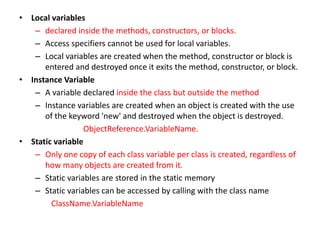 • Local variables
– declared inside the methods, constructors, or blocks.
– Access specifiers cannot be used for local variables.
– Local variables are created when the method, constructor or block is
entered and destroyed once it exits the method, constructor, or block.
• Instance Variable
– A variable declared inside the class but outside the method
– Instance variables are created when an object is created with the use
of the keyword 'new' and destroyed when the object is destroyed.
ObjectReference.VariableName.
• Static variable
– Only one copy of each class variable per class is created, regardless of
how many objects are created from it.
– Static variables are stored in the static memory
– Static variables can be accessed by calling with the class name
ClassName.VariableName
 