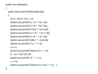 public class Operators
{
public static void main(String[] args)
{
int a = 20, b = 10, c = 0;
System.out.println("a + b = "+(a + b));
System.out.println("a * b = "+(a * b));
System.out.println("a % b = "+(a % b));
System.out.println("a == b :" + (a == b));
System.out.println("a < b :" + (a < b));
System.out.println("a&b = " + (a & b));
System.out.println("~a = " + ~a);
a += 1;
System.out.println("Value of a = " + a);
b = (a == 0) ? 20: 30;
System.out.println( "b : " + b );
c = ++a;
System.out.println("Value of c (++a) = " + c); }
}
 