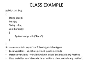 CLASS EXAMPLE
public class Dog
{
String breed;
int age;
String color;
void barking()
{
System.out.println(“Bark”);
}
}
A class can contain any of the following variable types.
• Local variables - Variables defined inside methods
• Instance variables - variables within a class but outside any method
• Class variables - variables declared within a class, outside any method.
 