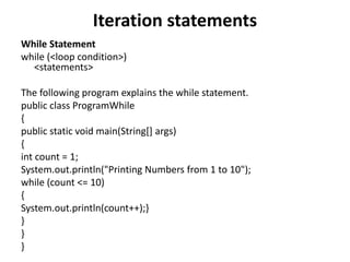 Iteration statements
While Statement
while (<loop condition>)
<statements>
The following program explains the while statement.
public class ProgramWhile
{
public static void main(String[] args)
{
int count = 1;
System.out.println("Printing Numbers from 1 to 10");
while (count <= 10)
{
System.out.println(count++);}
}
}
}
 