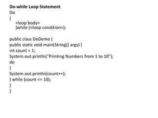 Do-while Loop Statement
Do
{
<loop body>
}while (<loop condition>);
public class DoDemo {
public static void main(String[] args) {
int count = 1;
System.out.println("Printing Numbers from 1 to 10");
do
{
System.out.println(count++);
} while (count <= 10);
}
}
 