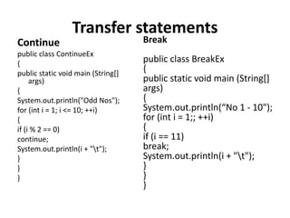 Transfer statements
Continue
public class ContinueEx
{
public static void main (String[]
args)
{
System.out.println("Odd Nos");
for (int i = 1; i <= 10; ++i)
{
if (i % 2 == 0)
continue;
System.out.println(i + "t");
}
}
}
Break
public class BreakEx
{
public static void main (String[]
args)
{
System.out.println(“No 1 - 10");
for (int i = 1;; ++i)
{
if (i == 11)
break;
System.out.println(i + "t");
}
}
}
 