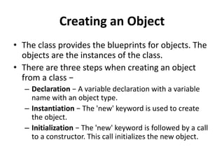 Creating an Object
• The class provides the blueprints for objects. The
objects are the instances of the class.
• There are three steps when creating an object
from a class −
– Declaration − A variable declaration with a variable
name with an object type.
– Instantiation − The 'new' keyword is used to create
the object.
– Initialization − The 'new' keyword is followed by a call
to a constructor. This call initializes the new object.
 