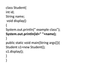 class Student{
int id;
String name;
void display()
{
System.out.println(" example class”);
System.out.println(id+" "+name);
}
public static void main(String args[]){
Student s1=new Student();
s1.display();
}
}
 