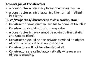 Advantages of Constructors:
• A constructor eliminates placing the default values.
• A constructor eliminates calling the normal method
implicitly.
Rules/Properties/Characteristics of a constructor:
• Constructor name must be similar to name of the class.
• Constructor should not return any value.
• A constructor in Java cannot be abstract, final, static
and synchronized.
• Constructor should not be private provided an object
of one class is created in another class
• Constructors will not be inherited at all.
• Constructors are called automatically whenever an
object is creating.
 