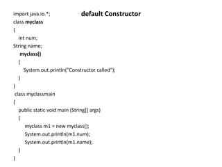 import java.io.*;
class myclass
{
int num;
String name;
myclass()
{
System.out.println("Constructor called");
}
}
class myclassmain
{
public static void main (String[] args)
{
myclass m1 = new myclass();
System.out.println(m1.num);
System.out.println(m1.name);
}
}
default Constructor
 
