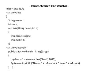 Parameterized Constructor
import java.io.*;
class myclass
{
String name;
int num;
myclass(String name, int n)
{
this.name = name;
this.num = n;
} }
class myclassmain{
public static void main (String[] args)
{
myclass m1 = new myclass("Java", 2017);
System.out.println("Name :" + m1.name + " num :" + m1.num);
} }
 