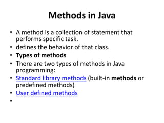 Methods in Java
• A method is a collection of statement that
performs specific task.
• defines the behavior of that class.
• Types of methods
• There are two types of methods in Java
programming:
• Standard library methods (built-in methods or
predefined methods)
• User defined methods
•
 