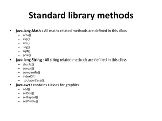 Standard library methods
• java.lang.Math : All maths related methods are defined in this class
– acos()
– exp()
– abs()
– log()
– sqrt()
– pow()
• java.lang.String : All string related methods are defined in this class
– charAt()
– concat()
– compareTo()
– indexOf()
– toUpperCase()
• java.awt : contains classes for graphics
– add()
– setSize()
– setLayout()
– setVisible()
 
