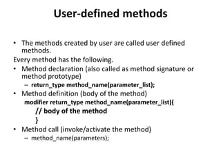 User-defined methods
• The methods created by user are called user defined
methods.
Every method has the following.
• Method declaration (also called as method signature or
method prototype)
– return_type method_name(parameter_list);
• Method definition (body of the method)
modifier return_type method_name(parameter_list){
// body of the method
}
• Method call (invoke/activate the method)
– method_name(parameters);
 