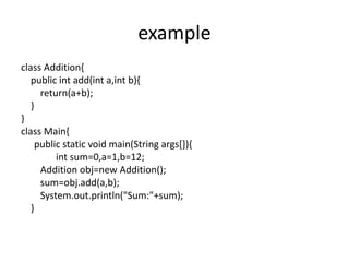 example
class Addition{
public int add(int a,int b){
return(a+b);
}
}
class Main{
public static void main(String args[]){
int sum=0,a=1,b=12;
Addition obj=new Addition();
sum=obj.add(a,b);
System.out.println("Sum:"+sum);
}
 