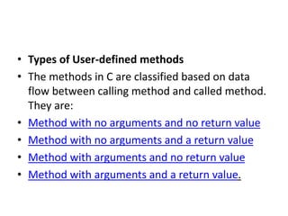 • Types of User-defined methods
• The methods in C are classified based on data
flow between calling method and called method.
They are:
• Method with no arguments and no return value
• Method with no arguments and a return value
• Method with arguments and no return value
• Method with arguments and a return value.
 