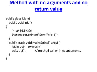 Method with no arguments and no
return value
public class Main{
public void add()
{
int a=10,b=20;
System.out.println("Sum:"+(a+b));
}
public static void main(String[] args) {
Main obj=new Main();
obj.add(); // method call with no arguments
}
}
 