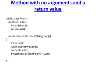 Method with no arguments and a
return value
public class Main {
public int add(){
int a=10,b=20;
return(a+b);
}
public static void main(String[] args)
{
int sum=0;
Main obj=new Main();
sum=obj.add();
System.out.println("Sum:"+sum);
}
}
 