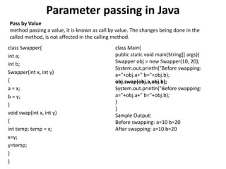 Parameter passing in Java
class Swapper{
int a;
int b;
Swapper(int x, int y)
{
a = x;
b = y;
}
void swap(int x, int y)
{
int temp; temp = x;
x=y;
y=temp;
}
}
class Main{
public static void main(String[] args){
Swapper obj = new Swapper(10, 20);
System.out.println("Before swapping:
a="+obj.a+" b="+obj.b);
obj.swap(obj.a,obj.b);
System.out.println("Before swapping:
a="+obj.a+" b="+obj.b);
}
}
Sample Output:
Before swapping: a=10 b=20
After swapping: a=10 b=20
Pass by Value
method passing a value, it is known as call by value. The changes being done in the
called method, is not affected in the calling method.
 