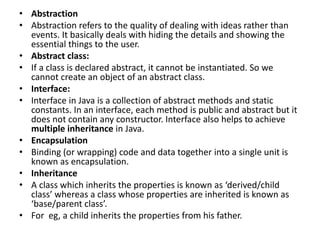 • Abstraction
• Abstraction refers to the quality of dealing with ideas rather than
events. It basically deals with hiding the details and showing the
essential things to the user.
• Abstract class:
• If a class is declared abstract, it cannot be instantiated. So we
cannot create an object of an abstract class.
• Interface:
• Interface in Java is a collection of abstract methods and static
constants. In an interface, each method is public and abstract but it
does not contain any constructor. Interface also helps to achieve
multiple inheritance in Java.
• Encapsulation
• Binding (or wrapping) code and data together into a single unit is
known as encapsulation.
• Inheritance
• A class which inherits the properties is known as ‘derived/child
class’ whereas a class whose properties are inherited is known as
‘base/parent class’.
• For eg, a child inherits the properties from his father.
 
