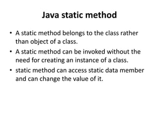 Java static method
• A static method belongs to the class rather
than object of a class.
• A static method can be invoked without the
need for creating an instance of a class.
• static method can access static data member
and can change the value of it.
 
