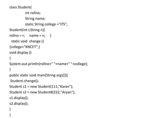 class Student{
int rollno;
String name;
static String college ="ITS";
Student(int r,String n){
rollno = r; name = n; }
static void change ()
{college=“KNCET”;}
void display ()
{
System.out.println(rollno+" "+name+" "+college);
}
public static void main(String args[]){
Student.change();
Student s1 = new Student(111,"Karan");
Student s2 = new Student8(222,"Aryan");
s1.display();
s2.display();
}
}
 