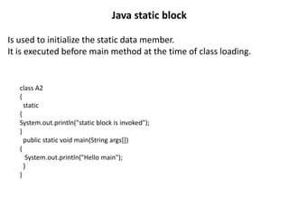 Is used to initialize the static data member.
It is executed before main method at the time of class loading.
Java static block
class A2
{
static
{
System.out.println("static block is invoked");
}
public static void main(String args[])
{
System.out.println("Hello main");
}
}
 