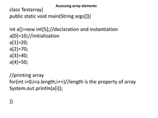 class Testarray{
public static void main(String args[]){
int a[]=new int[5];//declaration and instantiation
a[0]=10;//initialization
a[1]=20;
a[2]=70;
a[3]=40;
a[4]=50;
//printing array
for(int i=0;i<a.length;i++)//length is the property of array
System.out.println(a[i]);
}}
Accessing array elements
 