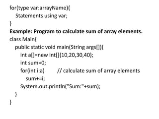 for(type var:arrayName){
Statements using var;
}
Example: Program to calculate sum of array elements.
class Main{
public static void main(String args[]){
int a[]=new int[]{10,20,30,40};
int sum=0;
for(int i:a) // calculate sum of array elements
sum+=i;
System.out.println("Sum:"+sum);
}
}
 