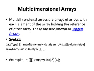 Multidimensional Arrays
• Multidimensional arrays are arrays of arrays with
each element of the array holding the reference
of other array. These are also known as Jagged
Arrays.
• Syntax:
dataType[][] arrayName=new datatype[rowsize][columnnsize];
arrayName=new datatype[][][];
• Example: int[][] a=new int[3][4];
 