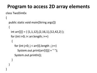 Program to access 2D array elements
class TwoDimEx
{
public static void main(String args[])
{
int arr[][] = { {1,1,12},{2,16,1},{12,42,2} };
for (int i=0; i< arr.length; i++)
{
for (int j=0; j < arr[i].length ; j++)
System.out.print(arr[i][j] + " ");
System.out.println();
}
}
}
 