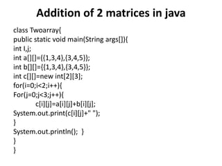 Addition of 2 matrices in java
class Twoarray{
public static void main(String args[]){
int I,j;
int a[][]={{1,3,4},{3,4,5}};
int b[][]={{1,3,4},{3,4,5}};
int c[][]=new int[2][3];
for(i=0;i<2;i++){
For(j=0;j<3;j++){
c[i][j]=a[i][j]+b[i][j];
System.out.print(c[i][j]+" ");
}
System.out.println(); }
}
}
 