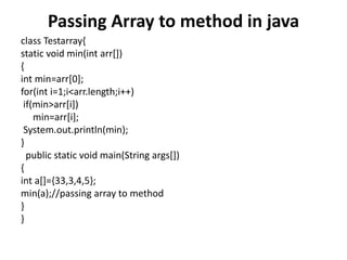 Passing Array to method in java
class Testarray{
static void min(int arr[])
{
int min=arr[0];
for(int i=1;i<arr.length;i++)
if(min>arr[i])
min=arr[i];
System.out.println(min);
}
public static void main(String args[])
{
int a[]={33,3,4,5};
min(a);//passing array to method
}
}
 