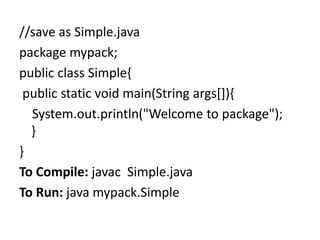 //save as Simple.java
package mypack;
public class Simple{
public static void main(String args[]){
System.out.println("Welcome to package");
}
}
To Compile: javac Simple.java
To Run: java mypack.Simple
 
